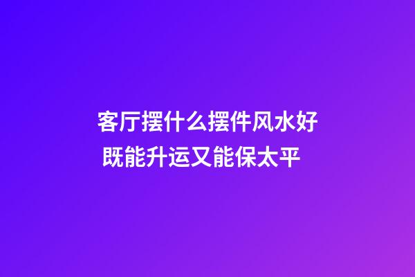 客厅摆什么摆件风水好 既能升运又能保太平